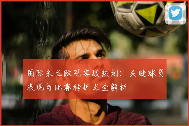 国际米兰欧冠客战热刺：关键球员表现与比赛转折点全解析