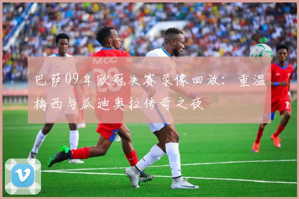 巴萨09年欧冠决赛录像回放:重温梅西与瓜迪奥拉传奇之夜